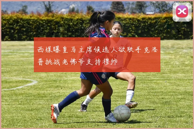 西媒曝皇马主席候选人欲联手克洛普挑战老佛爷支持穆帅