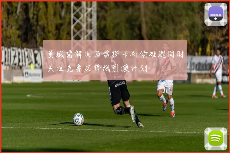 曼城需解决马雷斯卡补偿难题同时关注克鲁皮锋线引援计划