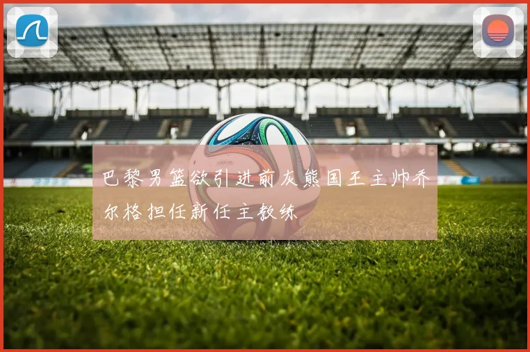 巴黎男篮欲引进前灰熊国王主帅乔尔格担任新任主教练