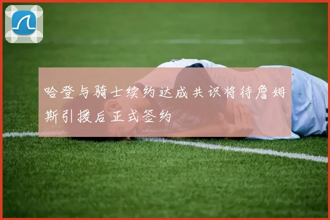 哈登与骑士续约达成共识将待詹姆斯引援后正式签约