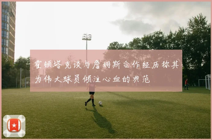霍顿塔克谈与詹姆斯合作经历称其为伟大球员倾注心血的典范