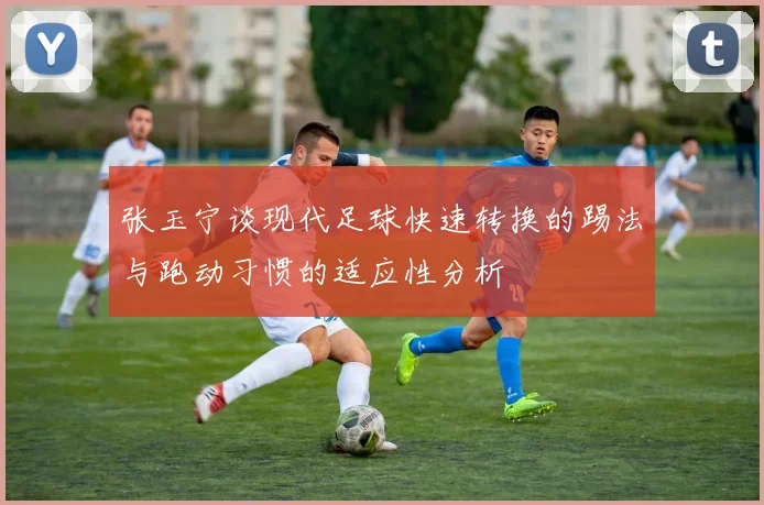 张玉宁谈现代足球快速转换的踢法与跑动习惯的适应性分析