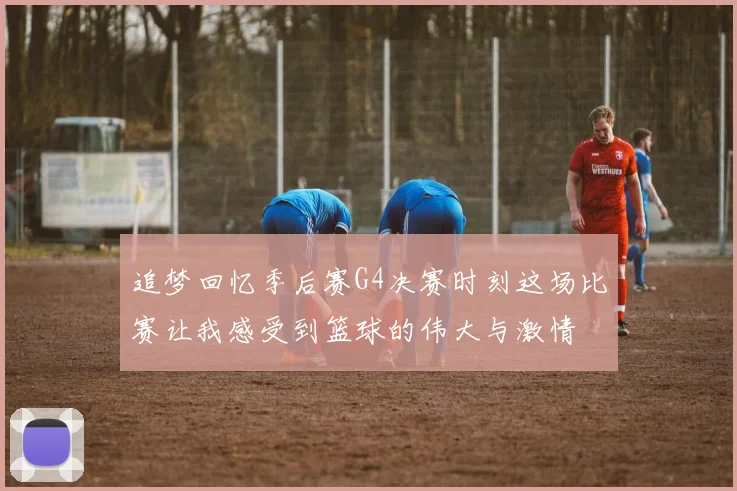 追梦回忆季后赛G4决赛时刻这场比赛让我感受到篮球的伟大与激情