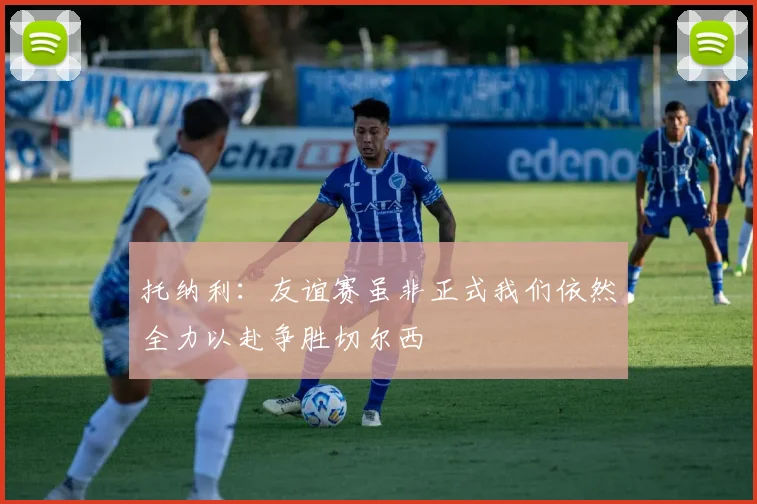 托纳利：友谊赛虽非正式我们依然全力以赴争胜切尔西