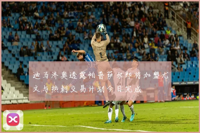 迪马济奥透露帕普萨尔即将加盟尤文与热刺交易计划今日完成