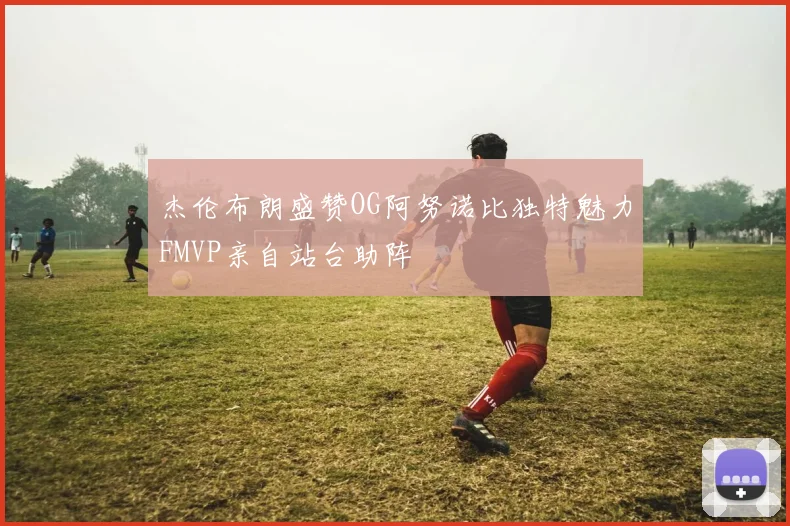 杰伦布朗盛赞OG阿努诺比独特魅力FMVP亲自站台助阵