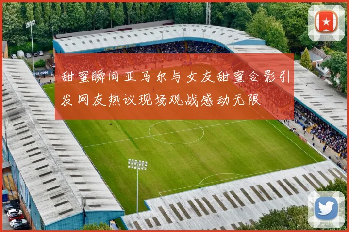 甜蜜瞬间亚马尔与女友甜蜜合影引发网友热议现场观战感动无限
