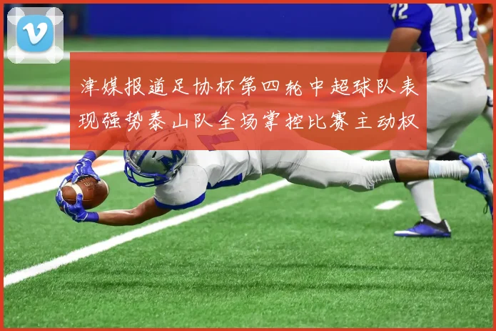 津媒报道足协杯第四轮中超球队表现强势泰山队全场掌控比赛主动权