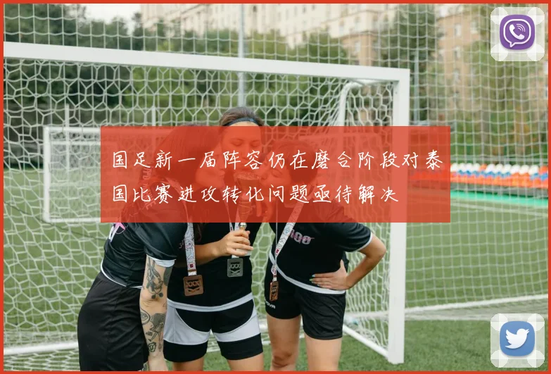 国足新一届阵容仍在磨合阶段对泰国比赛进攻转化问题亟待解决