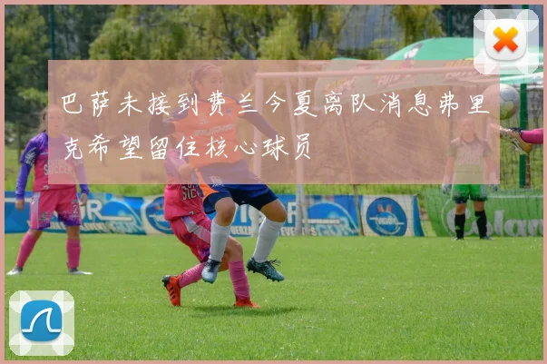 巴萨未接到费兰今夏离队消息弗里克希望留住核心球员