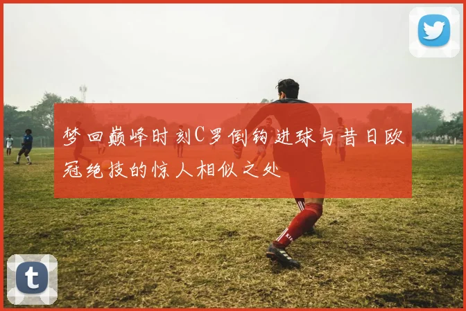 梦回巅峰时刻C罗倒钩进球与昔日欧冠绝技的惊人相似之处