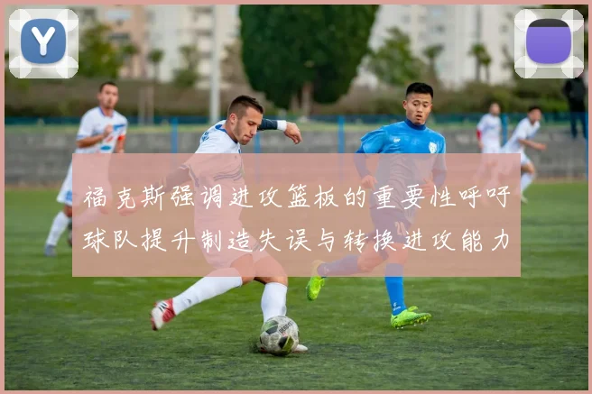 福克斯强调进攻篮板的重要性呼吁球队提升制造失误与转换进攻能力