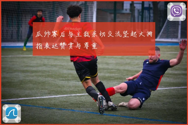 瓜帅赛后与主裁亲切交流竖起大拇指表达赞赏与尊重