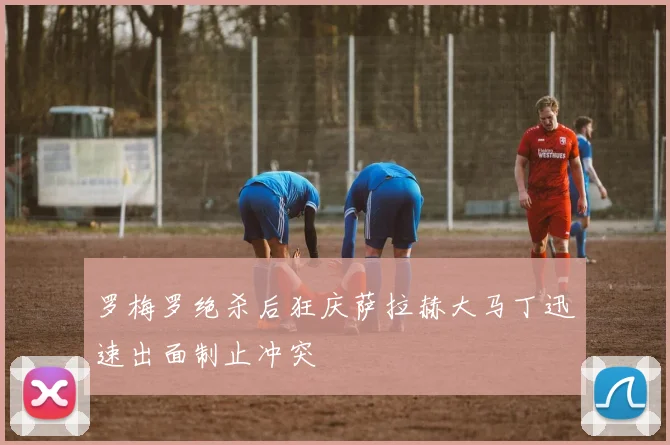 罗梅罗绝杀后狂庆萨拉赫大马丁迅速出面制止冲突