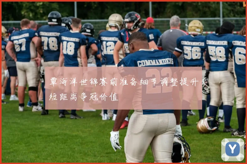 覃海洋世锦赛前准备细节调整提升短距离争冠价值