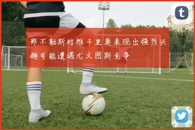 那不勒斯对维卡里奥表现出强烈兴趣可能遭遇尤文图斯竞争