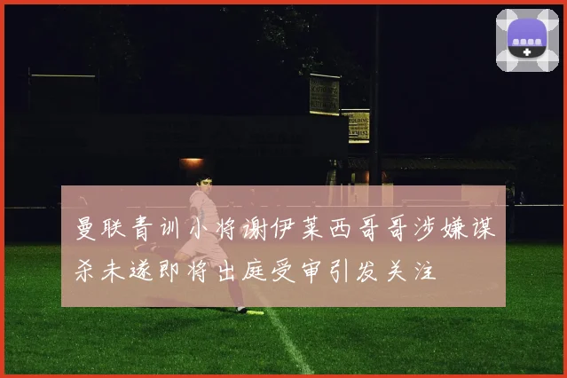 曼联青训小将谢伊莱西哥哥涉嫌谋杀未遂即将出庭受审引发关注