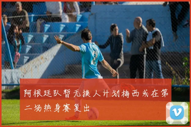 阿根廷队暂无换人计划梅西或在第二场热身赛复出